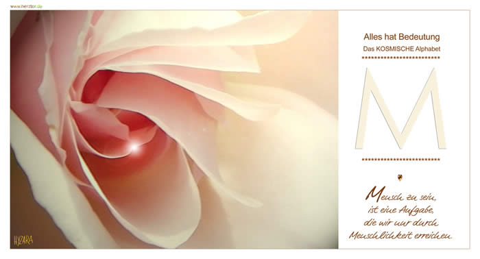 Mensch zu sein, ist eine Aufgabe, die wir nur durch Menschlichkeit erreichen. Der Buchstabe "M" ist einer der vielschichtigsten Buchstaben. - Er enthält eine Verdopplung, wie ein doppelter LICHTKEGEL (ähnlich beim "A"), hat das "M" auch doppelte KRAFT. Es steht somit auch als Zeichen der EINHEIT mit unserem SEELENPARTNER, sowie auch dafür, eine EINHEIT zu bilden zwischen Deinem IRDISCHEN SEIN und Deinem KOSMISCHEN ICH. + Das "M" kann auch als umgedrehtes "W" gesehen werden. Das "W" steht für die höchste Stufe in unserem Alpabeth, doch noch wird es "gedreht" zu einem "M", wie MUTTER (Symbol auch für die KOSMISCHE MARIA). Wir bedürfen noch der Wärme und Geborgenheit der MUTTER, der HILFE der LIEBENDEN KOSMISCHEN FAMILIE, um zum "W" zu gelangen. In der Mitte des "M" ergibt sich ein "V". Innerhalb des "M" weist es auf unseren KOSMISCHEN VATER hin und steht für die HARMONIE des GEBENS und NEHMENS. Sowohl für die EINHEIT von männlichen und weiblichen Aspekten unseres Selbst. Wir sind niemals allein, sondern TEIL einer KOSMISCHEN FAMILIE, die uns mit LIEBE und GEBORGENHEIT sicher begleitet. M - Das KOSMISCHE Alphabet