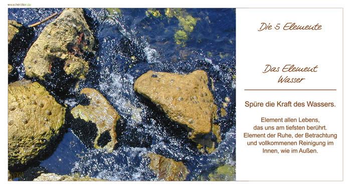 DIE 5 ELEMENTE  Das Element Wasser Spüre die Kraft des Wassers. Element allen Lebens, das uns am tiefsten berührt. Element der Ruhe, der Betrachtung und vollkommenen Reinigung im Innen, wie im Außen. 