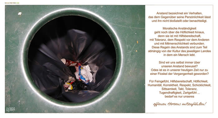 Anstand bezeichnet ein Verhalten, das dem Gegenüber seine Persönlichkeit lässt und ihn nicht bloßstellt oder benachteiligt. Moralische Anständigkeit geht noch über die Höflichkeit hinaus, denn sie ist mit Hilfsbereitschaft, mit Toleranz, dem Respekt vor dem Anderen und mit Mitmenschlichkeit verbunden. Diese Regeln des Anstands sind zum Teil abhängig von der Kultur des jeweiligen Landes in dem ein Mensch lebt. Sind wir uns selbst immer über unseren Anstand bewusst? Odes ist es in unserer heutigen Zeit nur zu einer Floskel der Vergangenheit geworden? Für Feingfühl, Hilfsbereitschaft, Höflichkeit, Humanität, Korrektheit, Respekt, Schicklichkeit, Sittsamkeit, Takt, Toleranz, Tugendhaftigkeit, Zartgefühl ... bedarf es nur unseres offenen Herzens mitzufühlen! Anstand