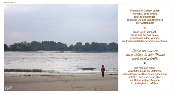 Wenn Du in Deinem Leben nur gibst, ohne jemals dafür zu empfangen, so spielst Du eine tragische Rolle der Aufopferung! Doch GOTT der liebt, will für uns nur das Beste - er schenkte jedem von uns die Individualität des persönlichen Glücks. Jeder von uns ist seines Lebens in der Freude wert und würdig. Der Weg des selbstgewählten Leids der Opferrolle ist ein Irrtum, der Dich daran hindert, Du selbst zu sein und Dein Leben mit Deiner wahren Aufgabe in Leichtigkeit zu erfüllen. Aufopferung