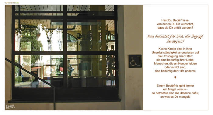 Hast Du Bedürfnisse, von denen Du Dir wünschst, dass sie Dir erfüllt werden? Was bedeutet für Dich der Begriff: Bedürfnis? Kleine Kinder sind in ihrer Unselbstständigkeit angewiesen auf die Umsorgung ihrer Elten: sie sind bedürftig ihrer Liebe. Menschen, die an Hunger leiden oder in Not sind, sind bedürftig der Hilfe anderer. Einem Bedürfnis geht immer ein Magel voraus - so betrachte also die Ursache dafür, an was es Dir mangelt! Bedürfnisse