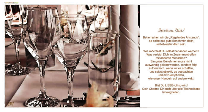 Benimm Dich! Beherrschen wir die „Regeln des Anstands“, so sollte das gute Benehmen doch selbstverständlich sein. Wie möchtest Du selbst behandelt werden? Was verletzt Dich im Zusammentreffen mit anderen Menschen? Ein gutes Benehmen muss nicht auswendig gelernt werden, sondern folgt automatisch, wenn wir es schaffen, uns selbst objektiv zu beobachten und mitzuempfinden, wie unser Handeln auf andere wirkt. Bist Du LIEBEvoll so wird Dein Charme Dir auch über alle Tischettikette hinweghelfen. Benimm Dich