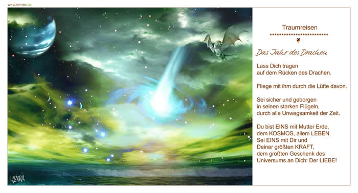 Das Jahr des Drachen, Lass Dich tragen auf dem Rücken des Drachen. Fliege mit ihm durch die Lüfte davon. Sei sicher und geborgen. in seinen starken Flügeln, durch alle Unwegsamkeit der Zeit. Du bist EINS mit Mutter Erde, dem KOSMOS, allem LEBEN. Sei EINS mit Dir und Deiner größten KRAFT, dem größten Geschenk des Universums an Dich: Der LIEBE! TRAUMREISEN
