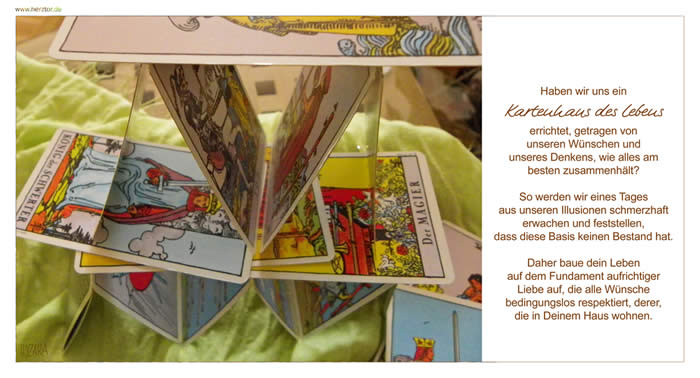 Das Kartenhaus des Lebens - Haben wir uns ein Kartenhaus des Lebens errichtet, getragen von unseren Wünschen und unseres Denkens, wie alles am besten zusammenhält? So werden wir eines Tages aus unseren Illusionen schmerzhaft erwachen und feststellen, dass diese Basis keinen Bestand hat. Daher baue dein Leben auf dem Fundament aufrichtiger Liebe auf, die alle Wünsche bedingungslos respektiert, derer, die in Deinem Haus wohnen.