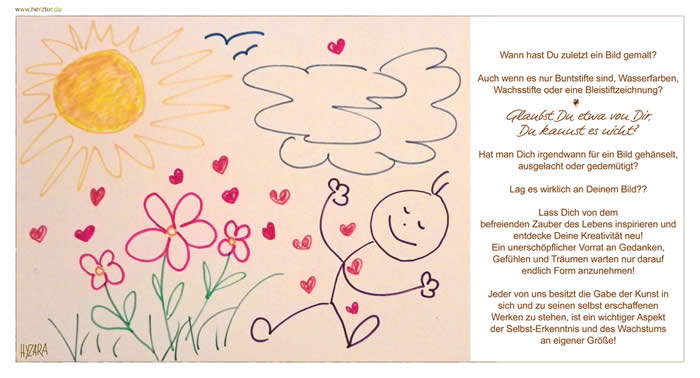 Wann hast Du zuletzt ein Bild gemalt? Auch wenn es nur Buntstifte sind, Wasserfarben, Wachsstifte oder eine Bleistiftzeichnung? Glaubst Du etwa von Dir, Du kannst es nicht? Hat man Dich irgendwann für ein Bild gehänselt, ausgelacht oder gedemütigt? Lag es wirklich an Deinem Bild?? Lass Dich von dem befreienden Zauber des Lebens inspirieren und entdecke Deine Kreativität neu! Ein unerschöpflicher Vorrat an Gedanken, Gefühlen und Träumen warten nur darauf, endlich Form anzunehmen! Jeder von uns besitzt die Gabe der Kunst in sich und zu seinen selbst erschaffenen Werken zu stehen, ist ein wichtiger Aspekt der Selbst-Erkenntnis und des Wachstums an eigener Größe! Deine Bilder