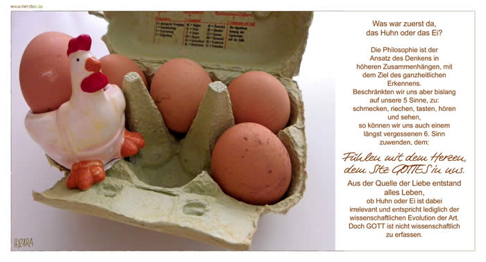 Der 6. Sinn - Was war zuerst da, das Huhn oder das Ei? Die Philosophie ist der Ansatz des Denkens in höheren Zusammenhängen, mit dem Ziel des ganzheitlichen Erkennens. Beschränkten wir uns aber bislang auf unsere 5 Sinne, zu: schmecken, riechen, tasten, hören und sehen, so können wir uns auch einem längst vergessenen 6. Sinn zuwenden, dem: Fühlen mit dem Herzen, dem Sitz GOTTES in uns. Aus der Quelle der Liebe entstand alles Leben, ob Huhn oder Ei ist dabei irrelevant und entspricht lediglich der wissenschaftlichen Evolution der Art. Doch GOTT ist nicht wissenschaftlich zu erfassen.
