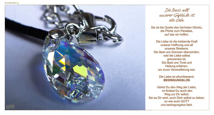 Die Basis all unserer Gefühle ist die Liebe. Sie ist die Quelle des höchsten Glücks, die Pforte zum Paradies, auf das wir hoffen. Die Liebe ist die treibende Kraft unserer Hoffnung und all unseres Strebens. Sie lässt uns Grenzen überwinden, weil die Liebe selbst grenzenlos ist. Sie lässt uns Trost und Heilung erfahren, wo zuvor Verzweifelung war. Die Liebe ist allumfassend, BEDINGUNGSLOS. Gehst Du den Weg der Liebe, zu findest Du auch den Weg zur Dir selbst. Sei es Dir wert, auch Dich selbst zu lieben, so wie auch GOTT uns bedingungslos liebt.