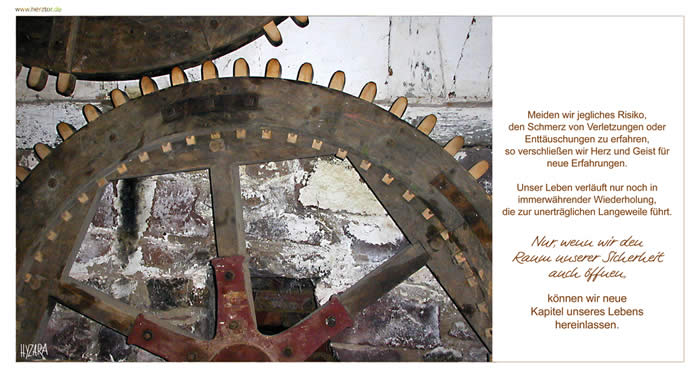 Die Unerträglichkeit - Meiden wir jegliches Risiko, den Schmerz von Verletzungen oder Enttäu-schungen zu erfahren, so verschließen wir Herz und Geist für neue Erfah-rungen. Unser Leben verläuft nur noch in immerwährender Wiederholung, die zur unerträglichen Langeweile führt. Nur, wenn wir den Raum unserer Sicher-heit auch öffnen, können wir neue Kapitel unseres Lebens hereinlassen. 