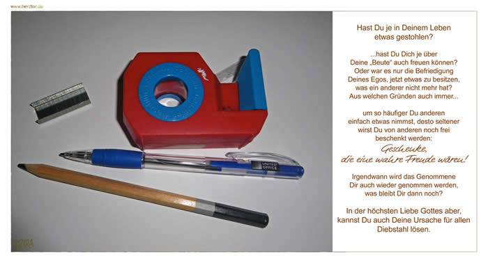 Diebstahl- Hast Du je in Deinem Leben etwas gestohlen? ...hast Du Dich je über Deine „Beute“ auch freuen können? Oder war es nur die Befriedigung Deines Egos, jetzt etwas zu besitzen, was ein anderer nicht mehr hat? Aus welchen Gründen auch immer... um so häufiger Du anderen einfach etwas nimmst, desto seltener wirst Du von anderen noch frei beschenkt werden:Geschenke, die eine wahre Freude wären! Irgendwann wird das Genommene Dir auch wieder genommen werden, was bleibt Dir dann noch? In der höchsten Liebe Gottes aber, kannst Du auch Deine Ursache für allen Diebstahl lösen.