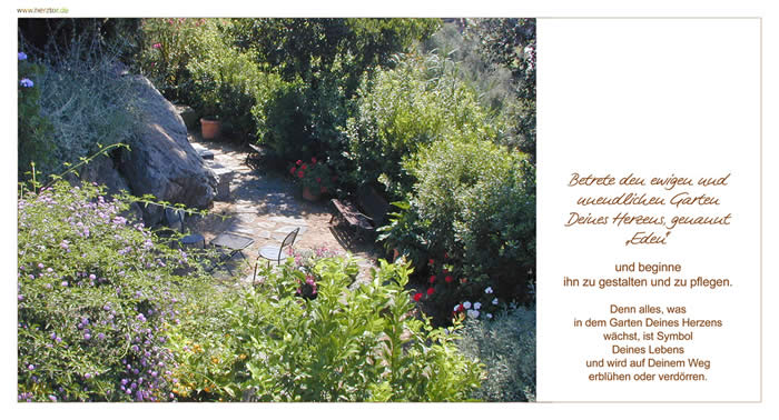 Eden -Betrete den ewigen und unendlichen Garten Deines Herzens, genannt „Eden" und beginne ihn zu gestalten und zu pflegen. Denn alles, was in dem Garten Deines Herzens wächst, ist Symbol Deines Lebens und wird auf Deinem Weg erblühen oder verdörren.