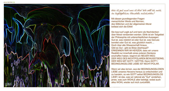 Was ist gut und was ist böse? Wie soll ich mich im tagtäglichen Handeln entscheiden? Mit diesen grundlegenden Fragen menschlicher Werte und Normen, des Sittlichen und der allgemeinen Moral befasst sich die Ethik! Sie baut auf Logik auf und kann als Nachdenken über Moral verstanden werden. Ethik ist ein Teilgebiet der Philosophie mit unterschiedlichen Aussagen: Gut ist, was nützlich ist oder Gut ist, was Genuss bereitet oder Gut ist, was glücklich macht ... Doch über alle Wissenschaft hinaus, Gibt es Gut - gibt es Böse überhaupt? ERKENNEN WIR IM HERZEN, dass wir unsere Realität nur innerhalb eines polaren Denkens erschaffen haben, beginnt ein NEUER WEG: DER WEG DES NICHTPOLAREN BEWUSSTSEINS, DER WEG MIT GOTT / GÖTTIN. Denn GOTT / BEDINGUNGSLOSE LIEBE IST NICHT-POLAR. Wenn wir also lernen, aus der BEDINGUNGSLOSEN LIEBE unseres Herzens heraus zu entscheiden und zu handeln, so wie GOTT selbst BEDINGUNGSLOS LIEBT, ist das, was wir rational als "Gut" verstehen, jenes, was zum WOHLE aller beiträgt, wobei auch alles WOHL wieder auf mich zurückfällt. Ethik