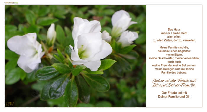 Familie - Das Haus meiner Familie steht allen offen, zu allen Zeiten, dort zu verweilen. Meine Familie sind die, die mein Leben begleiten: meine Eltern, meine Geschwister, meine Verwandten, doch auch meine Freunde, meine Bekannten, meine Kollegen sind mir meine Familie des Lebens. Daher sei der Friede mit Dir und Deiner Familie. Der Friede sei mit Deiner Familie und Dir. 