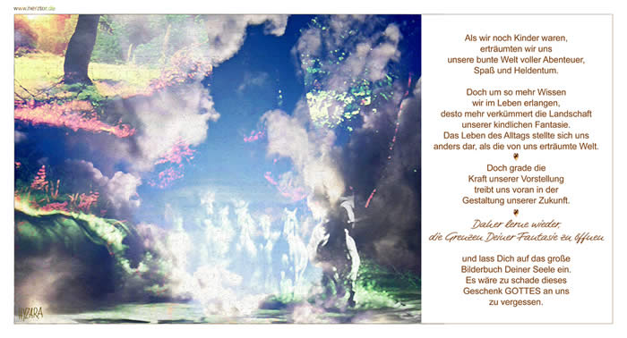 Als wir noch Kinder waren, erträumten wir uns unsere bunte Welt voller Abenteuer, Spaß und Heldentum. Doch um so mehr Wissen wir im Leben erlangen, desto mehr verkümmert die Landschaft unserer kindlichen Fantasie. Das Leben des Alltags stellte sich uns anders dar, als die von uns erträumte Welt. Doch grade die Kraft unserer Vorstellung treibt uns voran in der Gestaltung unserer Zukunft. Daher lerne wieder, die Grenzen Deiner Fantasie zu öffnen und lass Dich auf das große Bilderbuch Deiner Seele ein. Es wäre zu schade dieses Geschenk GOTTES an uns zu vergessen. Fantasie