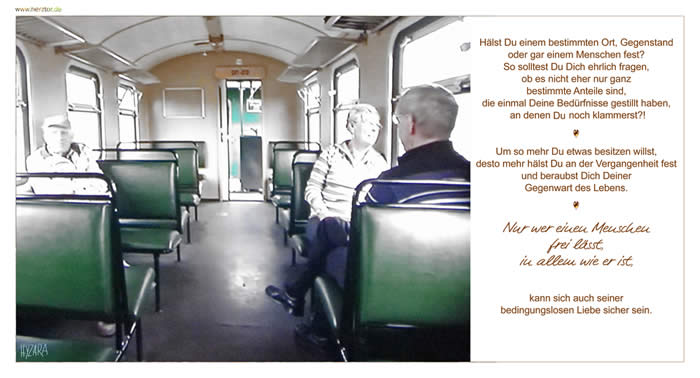 Hälst Du einem bestimmten Ort, Gegenstand oder gar einem Menschen fest? So solltest Du Dich ehrlich fragen, ob es nicht eher nur ganz bestimmte Anteile sind, die einmal Deine Bedürfnisse gestillt haben, an denen noch klammerst?! Um so mehr Du etwas besitzen willst, desto mehr hälst Du an der Vergangenheit fest und beraubst Dich Deiner Gegenwart des Lebens. Nur wer einen Menschen frei lässt, in allem wie er ist, kann sich auch seiner bedingungslosen Liebe sicher sein. Festhalten