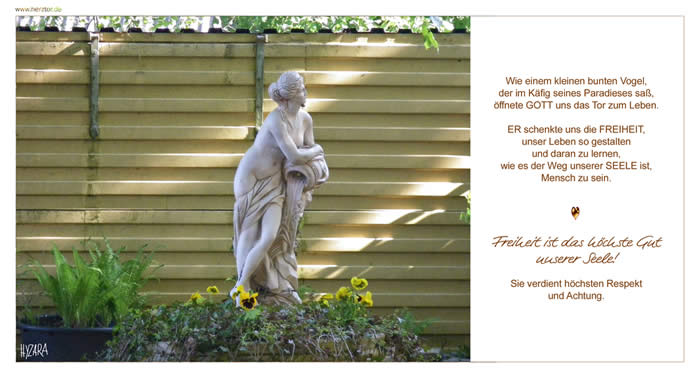 Freiheit-  Wie einem kleinen bunten Vogel, der im Käfig seines Paradieses saß, öffnete GOTT uns das Tor zum Leben. ER schenkte uns die FREIHEIT, unser Leben so gestalten und daran zu lernen, wie es der Weg unserer SEELE ist, Mensch zu sein. Freiheit ist das höchste Gut unserer Seele! Sie verdient höchsten Respekt und Achtung.