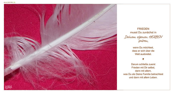 FRIEDEN musst Du zunächst in Deinem eigenen HERZEN spüren, wenn Du möchtest, dass er sich über die Welt ausbreitet. Darum schließe zuerst Frieden mit Dir selbst, dann mit allem, was Du als Deine Familie betrachtest und dann mit allem Leben. Frieden