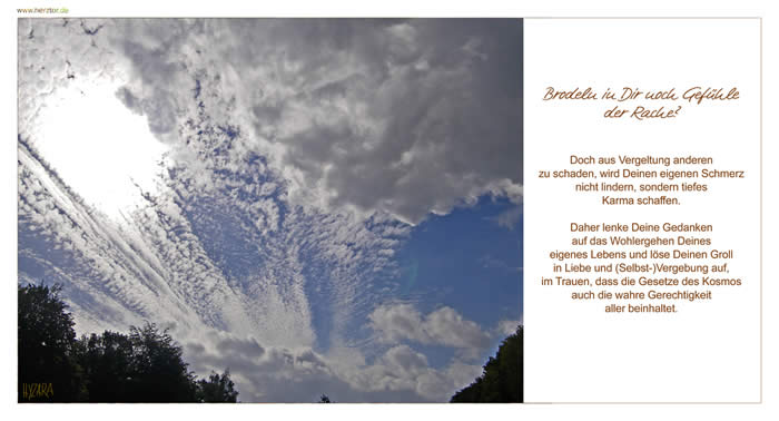 Brodeln in Dir noch Gefühle der Rache? Doch aus Vergeltung anderen zu schaden, wird Deinen eigenen Schmerz nicht lindern, sondern tiefes Karma schaffen. Daher lenke Deine Gedanken auf das Wohlergehen Deines eigenes Lebens und löse Deinen Groll in Liebe und (Selbst-)Vergebung auf, im Trauen, dass die Gesetze des Kosmos auch die wahre Gerechtigkeit aller beinhaltet. Gefühle der Rache