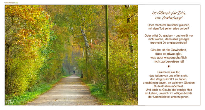 Ist Glaube für Dich von Bedeutung? Oder möchtest Du lieber glauben, mit dem Tod sei eh alles vorbei? Oder willst Du glauben - und weißt nur nicht woran, denn alles gesagte erscheint Dir unglaubwürdig? Glaube ist die Gewissheit, dass es etwas gibt, was aber wissenschaftlich nicht zu beweisen ist! Glaube ist ein Tor, das jedem von uns offen steht, den Weg zu GOTT zu finden, unabhängig davon, an welchem Glauben Du festhalten möchtest. Und doch ist Glaube der einzige Halt im Leben, um nicht im völligen Nichts der Unendlichkeit unterzugehen. Glaube