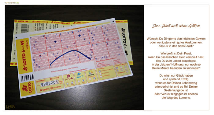 Das Spiel mit dem Glück, Wünscht Du Dir gerne den höchsten Gewinn oder wenigstens ein gutes Auskommen, das Dir in den Schoß fällt? Wie groß ist Dein Frust, wenn Du das bisschen Geld verspielt hast, das Du zum Leben brauchtest, in der „letzten“ Hoffnung, nur noch so Deine Misere beenden zu könnnen?! Du wirst nur Glück haben und spielend Erfolg, wenn es für Deinen Lebensweg erforderlich ist und es Teil Deiner Seelenaufgabe ist. Aller Verlust hingegen ist ebenso ein Weg des Lernens. Glücksspiel