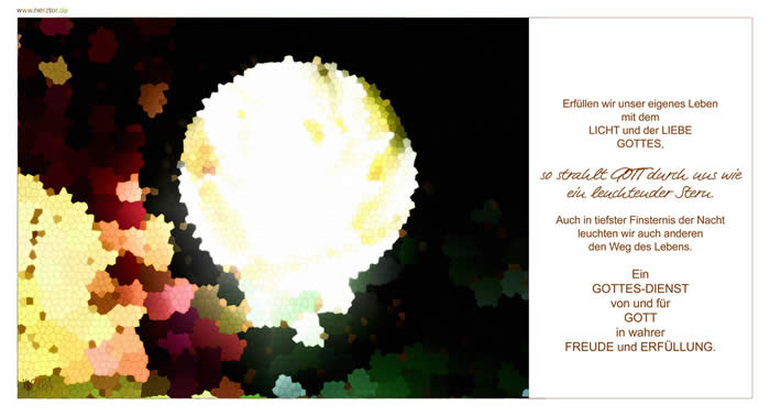 GOTTES-DIENST- Erfüllen wir unser eigenes Leben mit dem LICHT und der LIEBE GOTTES, so strahlt GOTT durch uns wie ein leuchtender Stern. Auch in tiefster Finsternis der Nacht leuchten wir auch anderen den Weg des Lebens.  Ein GOTTES-DIENST von und für GOTT in wahrer FREUDE und ERFÜLLUNG.