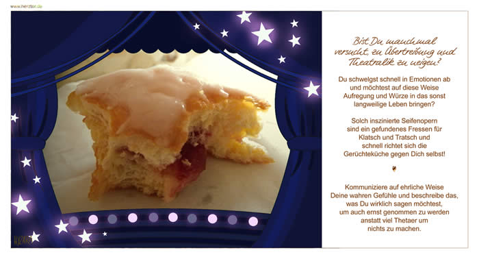 Großes Theater - Bist Du manchmal versucht, zu Übertreibung und Theatralik zu neigen? Du schwelgst schnell in Emotionen ab und möchtest auf diese Weise Aufregung und Würze in das sonst langweilige Leben bringen? Solch inszinierte Seifenopern sind ein gefundenes Fressen für Klatsch und Tratsch und schnell richtet sich die Gerüchteküche gegen Dich selbst! Kommuniziere auf ehrliche Weise Deine wahren Gefühle und beschreibe das, was Du wirklich sagen möchtest, um auch ernst genommen zu werden anstatt viel Thetaer um nichts zu machen. Großes Theater