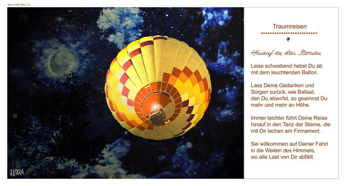 Hinauf zu den Sternen, Leise schwebend hebst Du ab mit dem leuchtenden Ballon. Lass Deine Gedanken und Sorgen zurück, wie Ballast, den Du abwirfst, so gewinnst Du mehr und mehr an Höhe. Immer leichter führt Deine Reise hinauf in den Tanz der Sterne, die mit Dir lachen am Firmament. Sei willkommen auf Deiner Fahrt in die Weiten des Himmels, wo alle Last von Dir abfällt. TRAUMREISEN
