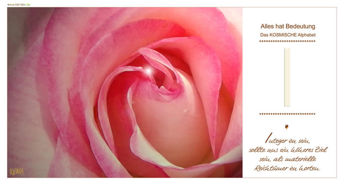 Integer zu sein, sollte uns ein höheres Ziel sein, als materielle Reichtümer zu horten. Wie ein Pfeil von oben kommend, zeigt GOTT auf Dich und wirkt durch jeden von uns mit seiner LIEBE und KRAFT. Zielgerichtet kannst auch Du durch GOTTES HILFE handeln und denken, wenn Du Dich seiner Gegenwart öffnest. Das "I" ist der 9. Buchstabe unseres Alphabets, wobei die Zahl "9" mit der höchsten Schwingungskraft der Zahlen, das DIENEN und die LIEBE GOTTES symbolisiert. I - Das KOSMISCHE Alphabet