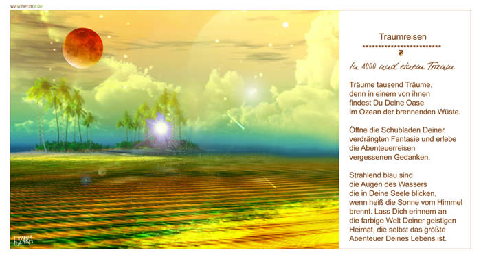 In 1000 und einem Traum, Träume tausend Träume, denn in einem von ihnen findest Du Deine Oase im Ozean der brennenden Wüste. Öffne die Schubladen Deiner verdrängten Fantasie und erlebe die Abenteuerreisen vergessenen Gedanken. Strahlend blau sind die Augen des Wassers die in Deine Seele blicken, wenn heiß die Sonne vom Himmel brennt. Lass Dich erinnern an die farbige Welt Deiner geistigen Heimat, die selbst das größte Abenteuer Deines Lebens ist.  TRAUMREISEN