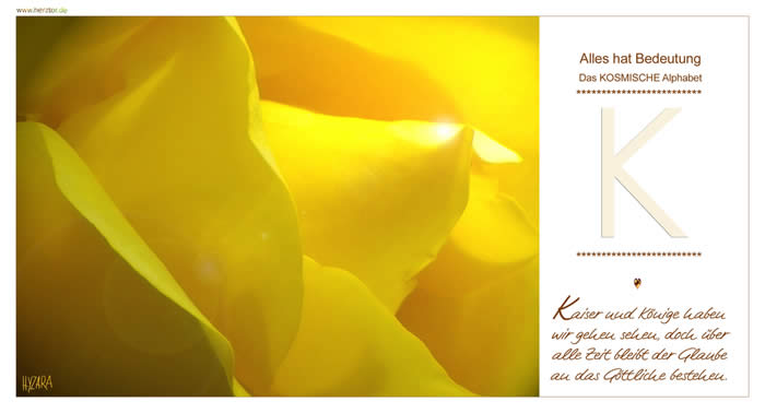 Kaiser und Könige haben wir gehen sehen, doch über alle Zeit bleibt der Glaube an das Göttliche bestehen. Wir schreiben bei dem Buchstaben "K" zunächst wieder die von oben kommende senkrechte Linie, die direkte Verbindung mit und durch GOTT zu wirken. Wie eine Pfeilspitze zeigt das "K" auf die Quelle der KRAFT und gleichsam auf die Mitte der Senkrechten, die DEINE INNERE MITTE symbolisiert. Von GOTT gesandt ist die größte KRAFT, die Deinen WEG (geistig und irdisch) wieder zu GOTT führt. Wir alle sind auch Botschafter des KOSMISCHEN WISSENS, wenn wir GOTT wieder erlauben, durch uns zu wirken. K - Das KOSMISCHE Alphabet
