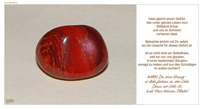 Hass gleicht einem Gefühl, das unser ganzes Leben zum Stillstand bringt und uns im Schmerz verharren lässt. Betrachte ehrlich mit Dir selbst, wo die Ursache für dieses Gefühl ist. Ist es nicht eher ein Selbsthass, weil wir von uns glauben, in einer bestimmten Situation versagt zu haben und nun den Schuldigen im außen suchen? Willst Du eine Lösung - so lebe fortan in der Liebe. Denn wo Liebe ist, hat Hass keinen Platz! PS: Schlangenhautachat, Er bringt uns Klärung bei Problemen, durch überlegtes Handeln. Er beruhigt aufgewühlte Emotionen. Lebe in Liebe