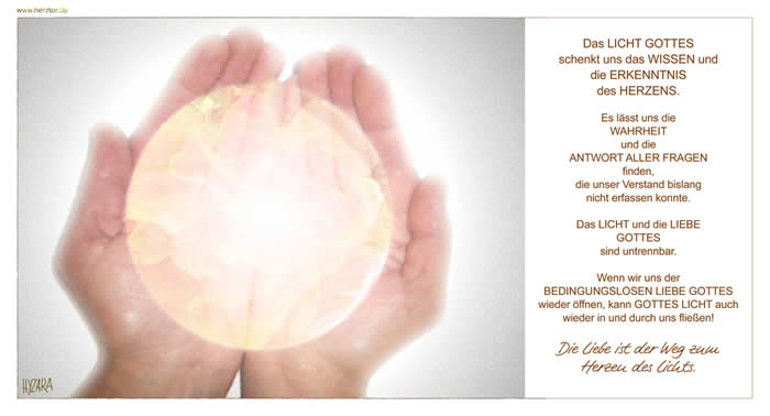 LICHT und LIEBE - Das LICHT GOTTES schenkt uns das WISSEN und die ERKENNTNIS des HERZENS. Es lässt uns die WAHRHEIT und die ANTWORT ALLER FRAGEN finden, die unser Verstand bislang nicht erfassen konnte. Das LICHT und die LIEBE GOTTES sind untrennbar. Wenn wir uns der  BEDINGUNGSLOSEN LIEBE GOTTES wieder öffnen, kann GOTTES LICHT auch wieder in und  durch uns fließen! Die Liebe ist der Weg zum Herzen des Lichts.