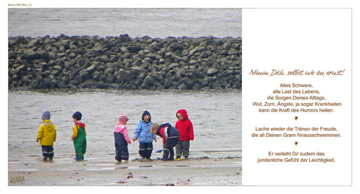 Nimm Dich selbst nie zu ernst! Alles Schwere,alle Last des Lebens, die Sorgen Deines Alltags, Wut, Zorn, Ängste, ja sogar Krankheiten kann die Kraft des Humors heilen. Lache wieder die Tränen der Freude, die all Deinen Gram hinausschwemmen. Er verleiht Dir zudem das jundenliche Gefühl der Leichtigkeit. Mit Humor geht alles leichter