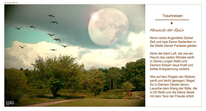 Momente der Ruhe, Nimm einen Augenblick Deiner Zeit und lass Deine Gedanken in die Weite Deiner Fantasie gleiten. Atme die klare Luft, die wie ein Hauch des zarten Windes sanft in Deine Lungen fließt und Deinem Körper neue Kraft und tiefste Entspannung verleiht. Wie auf den Flügeln der Wolken, sanft und leicht getragen, fliegst Du in Deinem Geiste davon. Lausche dem Klang der Stille, die in Dir fließt und die Deine Seele mit dem Tanz der Freude erfüllt. TRAUMREISEN