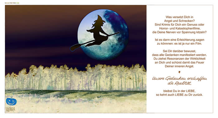 Was versetzt Dich in Angst und Schrecken? Sind Krimis für Dich ein Genuss oder Horror- und Katastophenfilme, die Deine Nerven vor Spannung kitzeln? Ist es dann eine Erleichterung sagen zu könnnen: es ist ja nur ein Film. Sei Dir darüber bewusst, dass alle Gedanken manifestiert werden. Du ziehst Resonanzen der Wirklichkeit an Dich und schürst damit das Feuer Deiner inneren Angst. Unsere Gedanken erschaffen die Realität, bleibst Du in der LIEBE, so kehrt auch LIEBE zu Dir zurück. Nervenkitzel