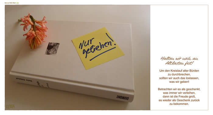 Nur geliehen! - Halten wir noch an Altlasten fest? Um den Kreislauf alter Bürden zu durchbrechen, sollten wir auch das loslassen, was wir geben! Betrachten wir es als geschenkt, was immer wir erleihen, dann ist die Freude groß, es wieder als Geschenk zurück zu bekommen. 