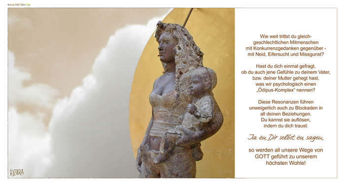Ödipus-Komplex -Wie weit trittst du gleichgeschlechtlichen Mitmenschen mit Konkurrenzgedanken gegenüber - mit Neid, Eifersucht und Missgunst? Hast du dich einmal gefragt, ob du auch jene Gefühle zu deinem Vater, bzw. deiner Mutter gehegt hast, was wir psychologisch einen „Ödipus-Komplex“ nennen? Diese Resonanzen führen unweigerlich auch zu Blockaden in all deinen Beziehungen. Du kannst sie auflösen, indem du dich traust: Ja zu Dir selbst zu sagen, so werden all unsere Wege von GOTT geführt zu unserem höchsten Wohle! 