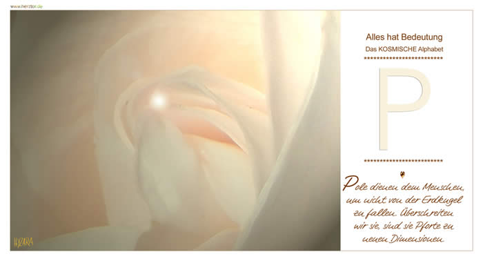 Pole dienen dem Menschen, um nicht von der Erdkugel zu fallen. Überschreiten wir sie, sind sie Pforte zu neuen Dimensionen. Das Wort "POWER" beginnt nicht aus Zufall mit "P", es gibt eh keine Zufälle! Ein Buchstabe der besonders HOHEN GÖTTLICHEN KRAFT. Wie ein halbes "B", führt unser WEG uns zunächst mit HÖCHSTER HIMMLISCHER KRAFT zu uns SELBST. Wir werden von GÖTTLICHER LIEBE und HARMONIE umgeben. Deute doch einmal am Ende des Alphabets das Wort "PAX" für Dich! Finde in allen Dingen des Lebens zunächst den FRIEDEN mit Dir selbst und die LIEBE. .. .dann, wie im Symbol des "B", gebe Deine LIEBE weiter! P - Das KOSMISCHE Alphabet