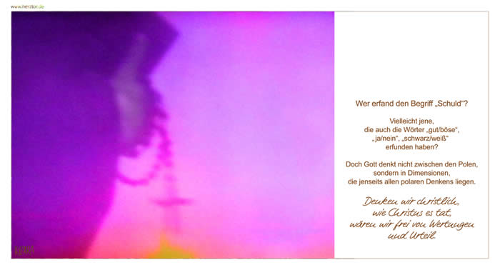 Polaritäten -  Wer erfand den Begriff „Schuld“? Vielleicht jene, die auch die Wörter „gut/böse“, „ja/nein“, „schwarz/weiß“ erfunden haben? Doch Gott denkt nicht zwischen den Polen, sondern in Dimensionen, die jenseits allen polaren Denkens liegen. Denken wir christlich, wie Christus es tat, wären wir frei von Wertungen und Urteil.