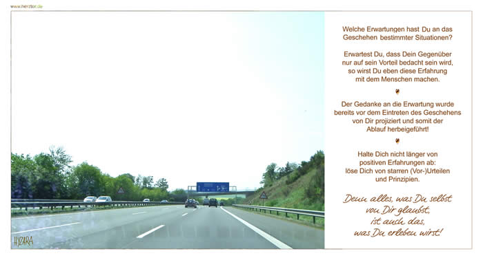 Welche Erwartungen hast Du an das Geschehen bestimmter Situationen? Erwartest Du, dass Dein Gegenüber nur auf sein Vorteil bedacht sein wird, so wirst Du eben diese Erfahrung mit dem Menschen machen. Der Gedanke an die Erwartung wurde bereits vor dem Eintreten des Geschehens von Dir projiziert und somit der Ablauf herbeigeführt! Halte Dich nicht länger von positiven Erfahrungen ab: löse Dich von starren (Vor-)Urteilen und Prinzipien. Denn alles, was Du selbst von Dir glaubst, ist auch das, was Du erleben wirst! Projektionen