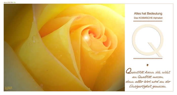 Quantität kann sich nicht an Qualität messen, denn aller Wert wird an der Einzigartigkeit gemessen. Wie das "O" ist hier der Kreis vollendet. Bei dem "Q" weist ein kleiner Strich von der Mitte nach rechts unten: Von Deiner Mitte zu Deinem irischen Weg des Lebens. Wie auch der Auspruch "Qua vadis?" - bezeichnet der Buchstabe "Q" Deinen ganz persönlichen, individuellen WEG. Sich SELBST - BEWUSST zu werden in der GANZHEIT zu finden, besagt auch, nicht abzuheben und wie ein Engel fliegen zu wollen, sondern Deinen WEG im realen Leben auch bodenständig mit GOTT zu gehen. Q - Das KOSMISCHE Alphabet