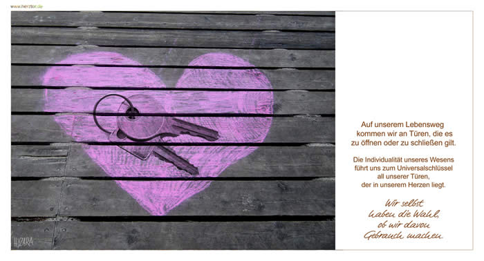 Schlüssel - Auf unserem Lebensweg kommen wir an Türen, die es zu öffnen oder zu schließen gilt. Die Individualität unseres Wesens führt uns zum Universalschlüssel all unserer Türen, der in unserem Herzen liegt. Wir haben die Wahl, ob wir davon Gebrauch machen.