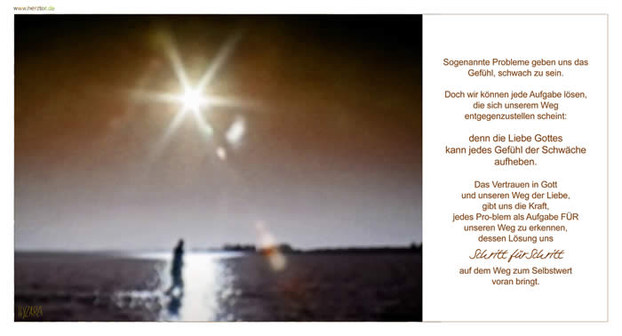 Schritt für Schritt - Sogenannte Probleme geben uns das Gefühl, schwach zu sein.  Doch wir können jede Aufgabe lösen, die sich unserem Weg entgegenzustellen scheint: denn die Liebe Gottes kann jedes Gefühl der Schwäche aufheben. Das Vertrauen in Gott und unseren Weg der Liebe, gibt uns die Kraft, jedes Pro-blem als Aufgabe FÜR unseren Weg zu erkennen, dessen Lösung uns Schritt-fürSchritt auf dem Weg zum Selbstwert voran bringt.