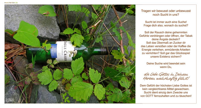 süchtig? - Tragen wir bewusst oder unbewusst noch Sucht in uns? Sucht ist immer auch eine Suche! Frage dich also, wonach du suchst? Soll der Rausch deine gehemmten Gefühle verdrängen oder öffnen, der Tabak deine Ängste deckeln? Soll das Übermaß an Zucker dir das Leben versüßen oder der Kaffee die Energie verleihen, ermüdende Arbeiten zu verrichten? Soll gar das Glücksspiel unsere Existenz sichern? Deine Suche wird beendet sein, wenn Du die Liebe Gottes in Deinem Herzen wahrhaftig fühst! Dem Gefühl der höchsten Liebe Gottes ist kein vergleichbares Mittel gewachsen. Sucht dient einzig dem Zwecke uns von GOTT fernzuhalten und zu täuschen