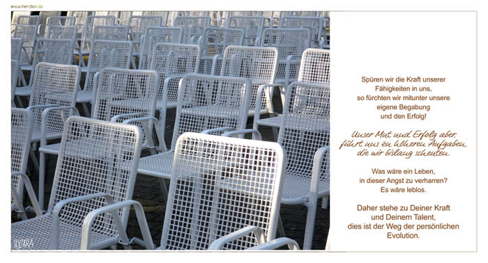 Talent - Spüren wir die Kraft unserer Fähigkeiten in uns, so fürchten wir mitunter unsere eigene Begabung und den Erfolg! Unser Mut und Erfolg aber, führt uns zu höheren Aufgaben, die wir bislang scheuten. Was wäre ein Leben, in dieser Angst zu verharren? Es wäre leblos. Daher stehe zu Deiner Kraft und Deinem Talent, dies ist der Weg der persönlichen Evolution