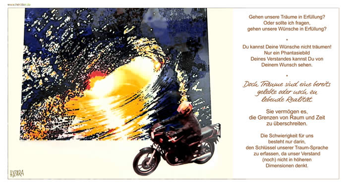Träume und Wünsche - Gehen unsere Träume in Erfüllung? Oder sollte ich fragen, gehen unsere Wünsche in Erfüllung? Du kannst Deine Wünsche nicht träumen! Nur ein Phantasiebild Deines Verstandes kannst Du von Deinem Wunsch sehen. Doch Träume sind eine bereits gelebte oder noch zu lebende Realität. Sie vermögen es, die Grenzen von Raum und Zeit zu überschreiten. Die Schwierigkeit für uns besteht nur darin, den Schlüssel unserer Traum-Sprache zu erfassen, da unser Verstand (noch) nicht in höheren Dimensionen denkt.