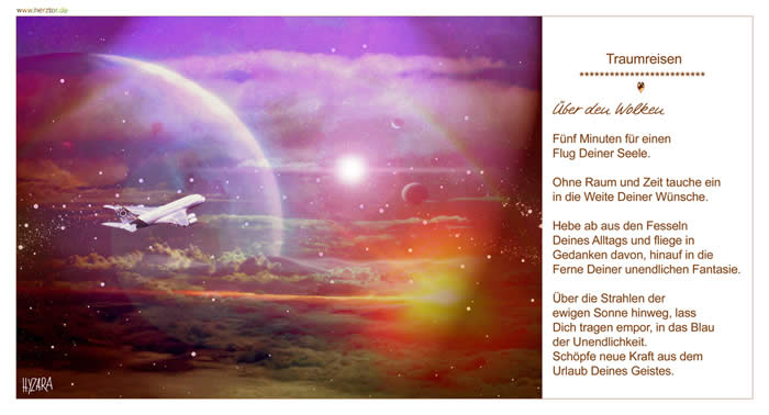 Über den Wolken, Fünf Minuten für einen Flug Deiner Seele. Ohne Raum und Zeit tauche ein in die Weite Deiner Wünsche. Hebe ab aus den Fesseln Deines Alltags und fliege in Gedanken davon, hinauf in die Ferne Deiner unendlichen Fantasie. Über die Strahlen der ewigen Sonne hinweg, lass Dich tragen empor, in das Blau der Unendlichkeit. Schöpfe neue Kraft aus dem Urlaub Deines Geistes. TRAUMREISEN
