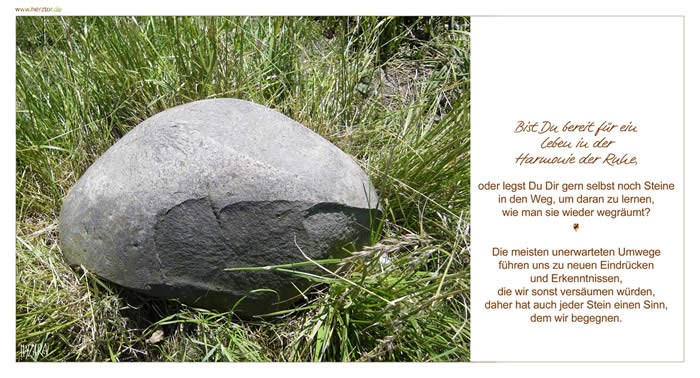 Umwege, Bist Du bereit für ein Leben in der Harmonie der Ruhe, oder legst Du Dir gern selbst noch Steine in den Weg, um daran zu lernen, wie man sie wieder wegräumt? Die meisten unerwarteten Umwege führen uns zu neuen Eindrücken und Erkenntnissen, die wir sonst versäumen würden, daher hat auch jeder Stein einen Sinn, dem wir begegnen. Umwege