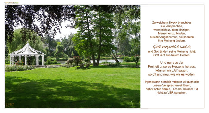 Versprechen - Zu welchem Zweck braucht es ein Versprechen, wenn nicht zu dem einzigen, Menschen zu binden, aus der Angst heraus, sie könnten ihre Meinung ändern. Gott verspricht nichts, und Gott ändert seine Meinung nicht, Gott liebt aus freiem Herzen. Und nur aus der Freiheit unseres Herzens heraus, können wir „Ja“ sagen, so oft und neu, wie wir es wollen. Irgendwann nämlich müssen wir auch alle unsere Versprechen einlösen, daher achte darauf, Dich bei Deinem Eid nicht zu VER-sprechen.