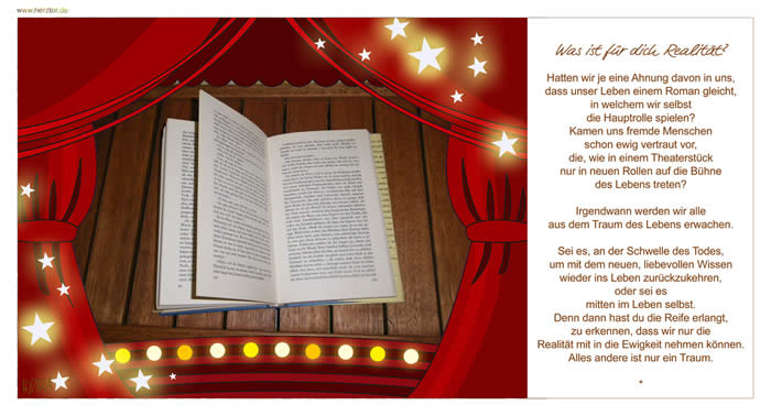 Was ist für Dich Realität? - Was ist für dich Realität? Hatten wir je eine Ahnung davon in uns, dass unser Leben einem Roman gleicht, in welchem wir selbst die Hauptrolle spielen? Kamen uns fremde Menschen schon ewig vertraut vor, die, wie in einem Theaterstück nur in neuen Rollen auf die Bühne des Lebens treten? Irgendwann werden wir alle aus dem Traum des Lebens erwachen. Sei es, an der Schwelle des Todes, um mit dem neuen, liebevollen Wissen wieder ins Leben zurückzukehren, oder sei es mitten im Leben selbst.  Denn dann hast du die Reife erlangt, zu erkennen, dass wir nur die Realität mit in die Ewigkeit nehmen können. Alles andere ist nur ein Traum. 